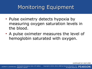 Prehospital Emergency Care, 10th
edition
Mistovich | Karren
Copyright © 2014, 2010, 2008 by Pearson Education, Inc.
All Rights Reserved
Monitoring EquipmentMonitoring Equipment
• Pulse oximetry detects hypoxia by
measuring oxygen saturation levels in
the blood.
• A pulse oximeter measures the level of
hemoglobin saturated with oxygen.
continued on next slide
 