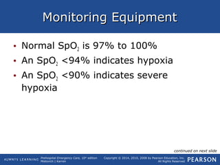 Prehospital Emergency Care, 10th
edition
Mistovich | Karren
Copyright © 2014, 2010, 2008 by Pearson Education, Inc.
All Rights Reserved
Monitoring EquipmentMonitoring Equipment
• Normal SpO2 is 97% to 100%
• An SpO2 <94% indicates hypoxia
• An SpO2 <90% indicates severe
hypoxia
continued on next slide
 