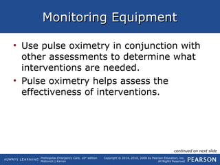 Prehospital Emergency Care, 10th
edition
Mistovich | Karren
Copyright © 2014, 2010, 2008 by Pearson Education, Inc.
All Rights Reserved
Monitoring EquipmentMonitoring Equipment
• Use pulse oximetry in conjunction with
other assessments to determine what
interventions are needed.
• Pulse oximetry helps assess the
effectiveness of interventions.
continued on next slide
 