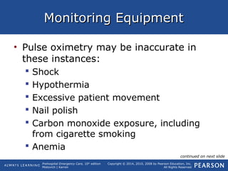 Prehospital Emergency Care, 10th
edition
Mistovich | Karren
Copyright © 2014, 2010, 2008 by Pearson Education, Inc.
All Rights Reserved
Monitoring EquipmentMonitoring Equipment
• Pulse oximetry may be inaccurate in
these instances:
 Shock
 Hypothermia
 Excessive patient movement
 Nail polish
 Carbon monoxide exposure, including
from cigarette smoking
 Anemia
continued on next slide
 