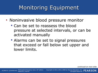 Prehospital Emergency Care, 10th
edition
Mistovich | Karren
Copyright © 2014, 2010, 2008 by Pearson Education, Inc.
All Rights Reserved
Monitoring EquipmentMonitoring Equipment
• Noninvasive blood pressure monitor
 Can be set to reassess the blood
pressure at selected intervals, or can be
activated manually
 Alarms can be set to signal pressures
that exceed or fall below set upper and
lower limits.
continued on next slide
 