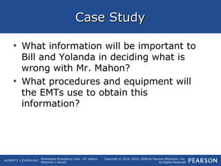Prehospital Emergency Care, 10th
edition
Mistovich | Karren
Copyright © 2014, 2010, 2008 by Pearson Education, Inc.
All Rights Reserved
Case StudyCase Study
• What information will be important to
Bill and Yolanda in deciding what is
wrong with Mr. Mahon?
• What procedures and equipment will
the EMTs use to obtain this
information?
 
