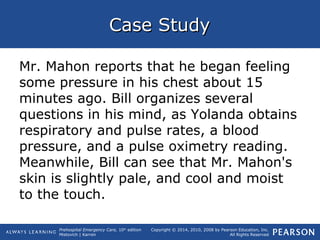 Prehospital Emergency Care, 10th
edition
Mistovich | Karren
Copyright © 2014, 2010, 2008 by Pearson Education, Inc.
All Rights Reserved
Case StudyCase Study
Mr. Mahon reports that he began feeling
some pressure in his chest about 15
minutes ago. Bill organizes several
questions in his mind, as Yolanda obtains
respiratory and pulse rates, a blood
pressure, and a pulse oximetry reading.
Meanwhile, Bill can see that Mr. Mahon's
skin is slightly pale, and cool and moist
to the touch.
 