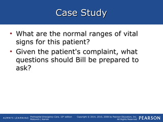 Prehospital Emergency Care, 10th
edition
Mistovich | Karren
Copyright © 2014, 2010, 2008 by Pearson Education, Inc.
All Rights Reserved
Case StudyCase Study
• What are the normal ranges of vital
signs for this patient?
• Given the patient's complaint, what
questions should Bill be prepared to
ask?
 