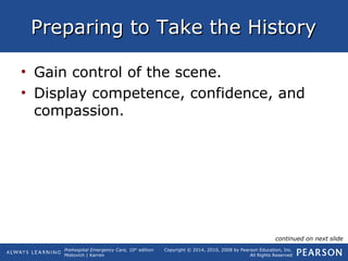 Prehospital Emergency Care, 10th
edition
Mistovich | Karren
Copyright © 2014, 2010, 2008 by Pearson Education, Inc.
All Rights Reserved
Preparing to Take the HistoryPreparing to Take the History
• Gain control of the scene.
• Display competence, confidence, and
compassion.
continued on next slide
 