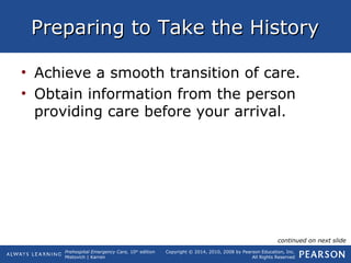 Prehospital Emergency Care, 10th
edition
Mistovich | Karren
Copyright © 2014, 2010, 2008 by Pearson Education, Inc.
All Rights Reserved
Preparing to Take the HistoryPreparing to Take the History
• Achieve a smooth transition of care.
• Obtain information from the person
providing care before your arrival.
continued on next slide
 