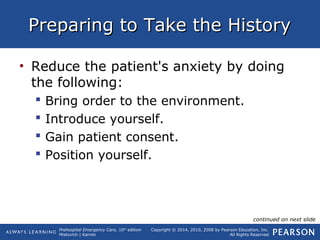 Prehospital Emergency Care, 10th
edition
Mistovich | Karren
Copyright © 2014, 2010, 2008 by Pearson Education, Inc.
All Rights Reserved
Preparing to Take the HistoryPreparing to Take the History
• Reduce the patient's anxiety by doing
the following:
 Bring order to the environment.
 Introduce yourself.
 Gain patient consent.
 Position yourself.
continued on next slide
 