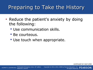 Prehospital Emergency Care, 10th
edition
Mistovich | Karren
Copyright © 2014, 2010, 2008 by Pearson Education, Inc.
All Rights Reserved
Preparing to Take the HistoryPreparing to Take the History
• Reduce the patient's anxiety by doing
the following:
 Use communication skills.
 Be courteous.
 Use touch when appropriate.
continued on next slide
 