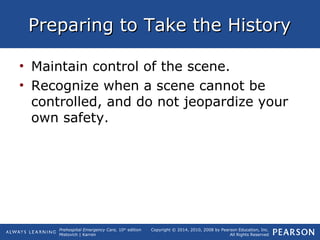 Prehospital Emergency Care, 10th
edition
Mistovich | Karren
Copyright © 2014, 2010, 2008 by Pearson Education, Inc.
All Rights Reserved
Preparing to Take the HistoryPreparing to Take the History
• Maintain control of the scene.
• Recognize when a scene cannot be
controlled, and do not jeopardize your
own safety.
 
