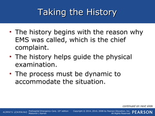 Prehospital Emergency Care, 10th
edition
Mistovich | Karren
Copyright © 2014, 2010, 2008 by Pearson Education, Inc.
All Rights Reserved
Taking the HistoryTaking the History
• The history begins with the reason why
EMS was called, which is the chief
complaint.
• The history helps guide the physical
examination.
• The process must be dynamic to
accommodate the situation.
continued on next slide
 