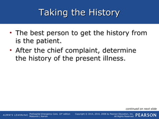Prehospital Emergency Care, 10th
edition
Mistovich | Karren
Copyright © 2014, 2010, 2008 by Pearson Education, Inc.
All Rights Reserved
Taking the HistoryTaking the History
• The best person to get the history from
is the patient.
• After the chief complaint, determine
the history of the present illness.
continued on next slide
 