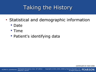 Prehospital Emergency Care, 10th
edition
Mistovich | Karren
Copyright © 2014, 2010, 2008 by Pearson Education, Inc.
All Rights Reserved
Taking the HistoryTaking the History
• Statistical and demographic information
 Date
 Time
 Patient's identifying data
continued on next slide
 