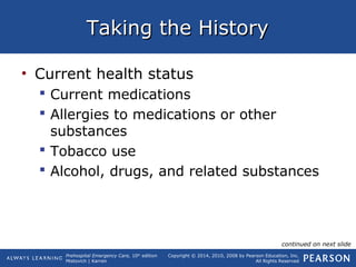 Prehospital Emergency Care, 10th
edition
Mistovich | Karren
Copyright © 2014, 2010, 2008 by Pearson Education, Inc.
All Rights Reserved
Taking the HistoryTaking the History
• Current health status
 Current medications
 Allergies to medications or other
substances
 Tobacco use
 Alcohol, drugs, and related substances
continued on next slide
 