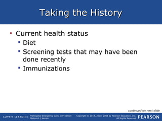 Prehospital Emergency Care, 10th
edition
Mistovich | Karren
Copyright © 2014, 2010, 2008 by Pearson Education, Inc.
All Rights Reserved
Taking the HistoryTaking the History
• Current health status
 Diet
 Screening tests that may have been
done recently
 Immunizations
continued on next slide
 