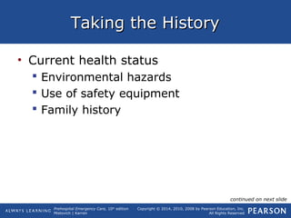 Prehospital Emergency Care, 10th
edition
Mistovich | Karren
Copyright © 2014, 2010, 2008 by Pearson Education, Inc.
All Rights Reserved
Taking the HistoryTaking the History
• Current health status
 Environmental hazards
 Use of safety equipment
 Family history
continued on next slide
 