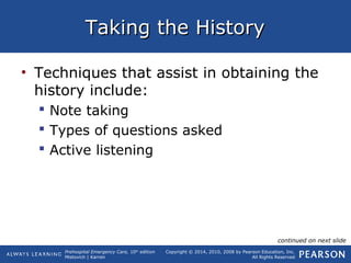 Prehospital Emergency Care, 10th
edition
Mistovich | Karren
Copyright © 2014, 2010, 2008 by Pearson Education, Inc.
All Rights Reserved
Taking the HistoryTaking the History
• Techniques that assist in obtaining the
history include:
 Note taking
 Types of questions asked
 Active listening
continued on next slide
 