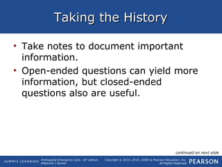Prehospital Emergency Care, 10th
edition
Mistovich | Karren
Copyright © 2014, 2010, 2008 by Pearson Education, Inc.
All Rights Reserved
Taking the HistoryTaking the History
• Take notes to document important
information.
• Open-ended questions can yield more
information, but closed-ended
questions also are useful.
continued on next slide
 