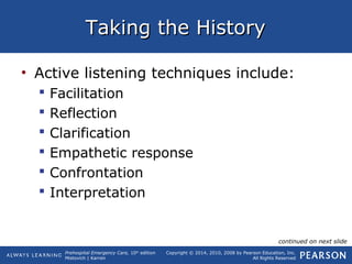 Prehospital Emergency Care, 10th
edition
Mistovich | Karren
Copyright © 2014, 2010, 2008 by Pearson Education, Inc.
All Rights Reserved
Taking the HistoryTaking the History
• Active listening techniques include:
 Facilitation
 Reflection
 Clarification
 Empathetic response
 Confrontation
 Interpretation
continued on next slide
 