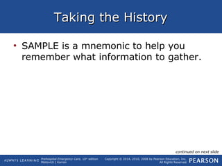 Prehospital Emergency Care, 10th
edition
Mistovich | Karren
Copyright © 2014, 2010, 2008 by Pearson Education, Inc.
All Rights Reserved
Taking the HistoryTaking the History
• SAMPLE is a mnemonic to help you
remember what information to gather.
continued on next slide
 