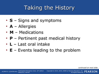 Prehospital Emergency Care, 10th
edition
Mistovich | Karren
Copyright © 2014, 2010, 2008 by Pearson Education, Inc.
All Rights Reserved
Taking the HistoryTaking the History
• S – Signs and symptoms
• A – Allergies
• M – Medications
• P – Pertinent past medical history
• L – Last oral intake
• E – Events leading to the problem
continued on next slide
 