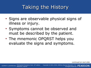 Prehospital Emergency Care, 10th
edition
Mistovich | Karren
Copyright © 2014, 2010, 2008 by Pearson Education, Inc.
All Rights Reserved
Taking the HistoryTaking the History
• Signs are observable physical signs of
illness or injury.
• Symptoms cannot be observed and
must be described by the patient.
• The mnemonic OPQRST helps you
evaluate the signs and symptoms.
continued on next slide
 