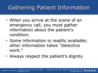 Prehospital Emergency Care, 10th
edition
Mistovich | Karren
Copyright © 2014, 2010, 2008 by Pearson Education, Inc.
All Rights Reserved
Gathering Patient InformationGathering Patient Information
• When you arrive at the scene of an
emergency call, you must gather
information about the patient's
condition.
• Some information is readily available;
other information takes "detective
work."
• Always respect the patient's dignity.
 