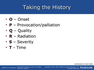 Prehospital Emergency Care, 10th
edition
Mistovich | Karren
Copyright © 2014, 2010, 2008 by Pearson Education, Inc.
All Rights Reserved
Taking the HistoryTaking the History
• O – Onset
• P – Provocation/palliation
• Q – Quality
• R – Radiation
• S – Severity
• T - Time
continued on next slide
 