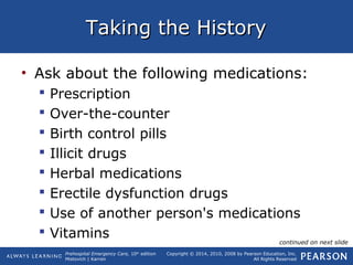 Prehospital Emergency Care, 10th
edition
Mistovich | Karren
Copyright © 2014, 2010, 2008 by Pearson Education, Inc.
All Rights Reserved
Taking the HistoryTaking the History
• Ask about the following medications:
 Prescription
 Over-the-counter
 Birth control pills
 Illicit drugs
 Herbal medications
 Erectile dysfunction drugs
 Use of another person's medications
 Vitamins continued on next slide
 
