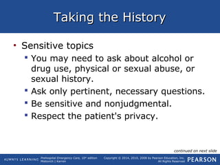 Prehospital Emergency Care, 10th
edition
Mistovich | Karren
Copyright © 2014, 2010, 2008 by Pearson Education, Inc.
All Rights Reserved
Taking the HistoryTaking the History
• Sensitive topics
 You may need to ask about alcohol or
drug use, physical or sexual abuse, or
sexual history.
 Ask only pertinent, necessary questions.
 Be sensitive and nonjudgmental.
 Respect the patient's privacy.
continued on next slide
 