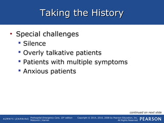 Prehospital Emergency Care, 10th
edition
Mistovich | Karren
Copyright © 2014, 2010, 2008 by Pearson Education, Inc.
All Rights Reserved
Taking the HistoryTaking the History
• Special challenges
 Silence
 Overly talkative patients
 Patients with multiple symptoms
 Anxious patients
continued on next slide
 