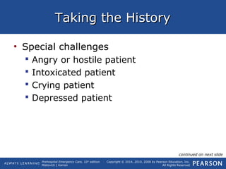 Prehospital Emergency Care, 10th
edition
Mistovich | Karren
Copyright © 2014, 2010, 2008 by Pearson Education, Inc.
All Rights Reserved
Taking the HistoryTaking the History
• Special challenges
 Angry or hostile patient
 Intoxicated patient
 Crying patient
 Depressed patient
continued on next slide
 