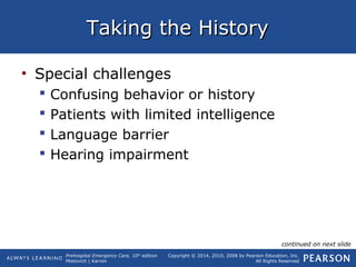 Prehospital Emergency Care, 10th
edition
Mistovich | Karren
Copyright © 2014, 2010, 2008 by Pearson Education, Inc.
All Rights Reserved
Taking the HistoryTaking the History
• Special challenges
 Confusing behavior or history
 Patients with limited intelligence
 Language barrier
 Hearing impairment
continued on next slide
 