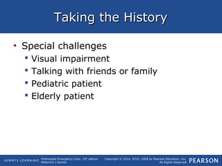Prehospital Emergency Care, 10th
edition
Mistovich | Karren
Copyright © 2014, 2010, 2008 by Pearson Education, Inc.
All Rights Reserved
Taking the HistoryTaking the History
• Special challenges
 Visual impairment
 Talking with friends or family
 Pediatric patient
 Elderly patient
 