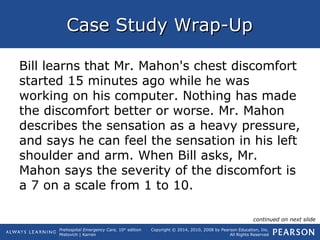 Prehospital Emergency Care, 10th
edition
Mistovich | Karren
Copyright © 2014, 2010, 2008 by Pearson Education, Inc.
All Rights Reserved
Case Study Wrap-UpCase Study Wrap-Up
Bill learns that Mr. Mahon's chest discomfort
started 15 minutes ago while he was
working on his computer. Nothing has made
the discomfort better or worse. Mr. Mahon
describes the sensation as a heavy pressure,
and says he can feel the sensation in his left
shoulder and arm. When Bill asks, Mr.
Mahon says the severity of the discomfort is
a 7 on a scale from 1 to 10.
continued on next slide
 