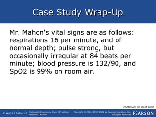 Prehospital Emergency Care, 10th
edition
Mistovich | Karren
Copyright © 2014, 2010, 2008 by Pearson Education, Inc.
All Rights Reserved
Case Study Wrap-UpCase Study Wrap-Up
Mr. Mahon's vital signs are as follows:
respirations 16 per minute, and of
normal depth; pulse strong, but
occasionally irregular at 84 beats per
minute; blood pressure is 132/90, and
SpO2 is 99% on room air.
continued on next slide
 