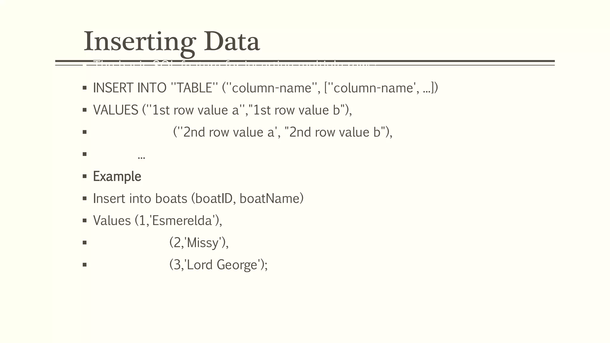 Inserting Data
 The basic SQL feature for inserting multiple rows:
 INSERT INTO ''TABLE'' (''column-name'', [''column-name', ...])
 VALUES (''1st row value a'',"1st row value b"),
 (''2nd row value a', "2nd row value b"),
 ...
 Example
 Insert into boats (boatID, boatName)
 Values (1,'Esmerelda'),
 (2,'Missy'),
 (3,'Lord George');
 