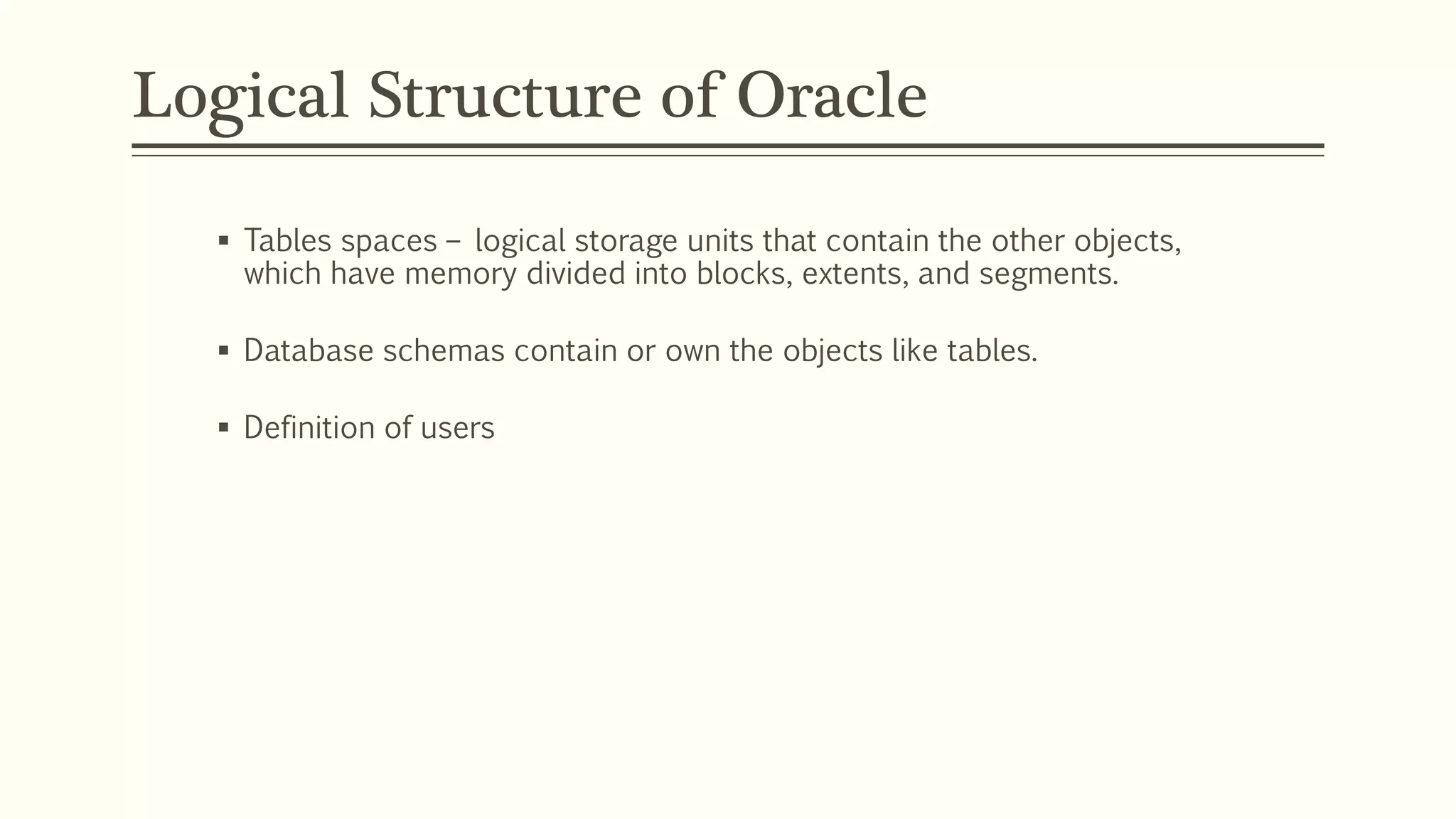 Logical Structure of Oracle
 Tables spaces – logical storage units that contain the other objects,
which have memory divided into blocks, extents, and segments.
 Database schemas contain or own the objects like tables.
 Definition of users
 