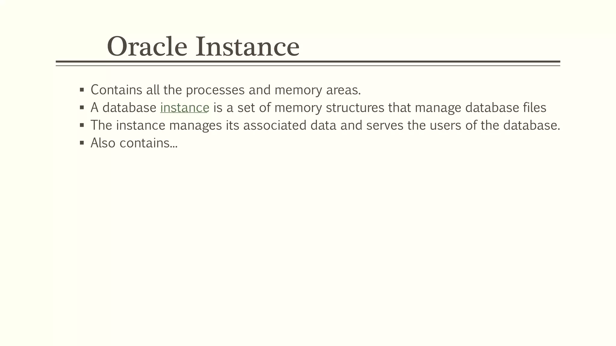 Oracle Instance
 Contains all the processes and memory areas.
 A database instance is a set of memory structures that manage database files
 The instance manages its associated data and serves the users of the database.
 Also contains...
 