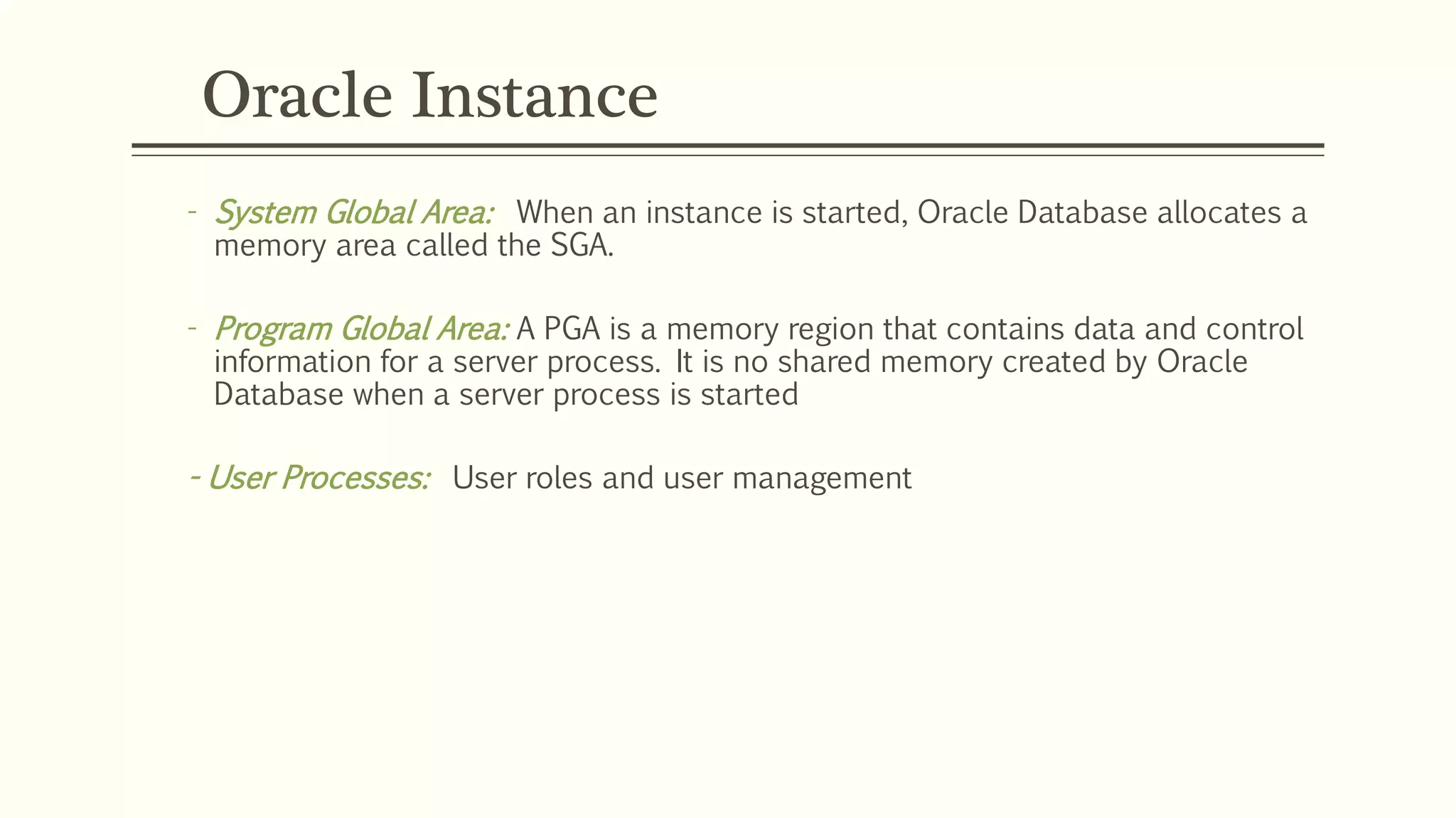 Oracle Instance
- System Global Area: When an instance is started, Oracle Database allocates a
memory area called the SGA.
- Program Global Area: A PGA is a memory region that contains data and control
information for a server process. It is no shared memory created by Oracle
Database when a server process is started
- User Processes: User roles and user management
 