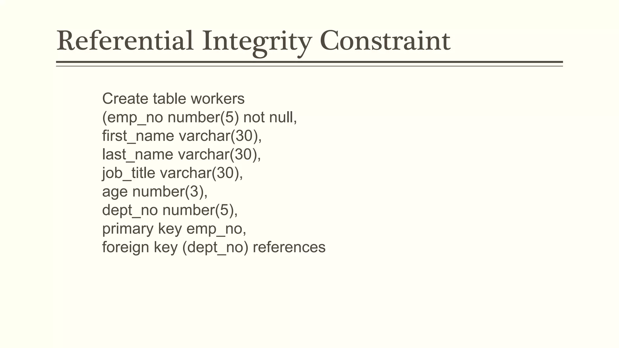 Referential Integrity Constraint
Create table workers
(emp_no number(5) not null,
first_name varchar(30),
last_name varchar(30),
job_title varchar(30),
age number(3),
dept_no number(5),
primary key emp_no,
foreign key (dept_no) references
 