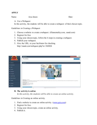 APPLY
Name: Jesa Amon Date:
A. Use a Webquest
In this activity, the students will be able to create a webquest of their chosen topic.
Guidelines in Creating a Webquest
1. Choose a website to create a webquest. (filamentality.com, zunal.com)
2. Register for free
3. Using your chosen topic, follow the 6 steps in creating a webquest.
4. Publish your webquest.
5. Give the URL, to your facilitator for checking.
http://zunal.com/webquest.php?w=360804
B. The activity is online
In this activity, the students will be able to create an online activity.
Guidelines in Creating an online activity.
1. Find a website to create an online activity. (www.quia.com)
2. Register for free.
3. Using your chosen topic, create an online activity.
4. Publish it.
 