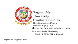 Taguig City
University
Graduate Studies
Gen. Santos Ave., Central
Bicutan, Taguig City
FBA 204 – Social Marketing
Master in Business Administration
Mario S. Nillo, MPA, Ph.d(c)
Prepared by: Kingphad I. Taup
 