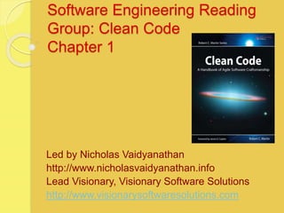 Software Engineering Reading
Group: Clean Code
Chapter 1
Led by Nicholas Vaidyanathan
http://www.nicholasvaidyanathan.info
Lead Visionary, Visionary Software Solutions
http://www.visionarysoftwaresolutions.com
 