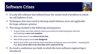  In early 60s software had suffered from the similar kind of problem to which
we call Software Crisis.
 Techniques that were used to develop small software were not applicable
for large software systems
 This thing resulted in the following consequences.
 In most of the cases that software which was tried to be build using those old tools
and techniques were not complete.
 Most of the times it was delivered too late.
 Most of the projects were over-budgeted.
 And in most of the case systems build using these techniques were not reliable – meaning that
they were not be able to do what they were expected to do.
 As result a conference was held, in which the term software engineering is
introduced
 