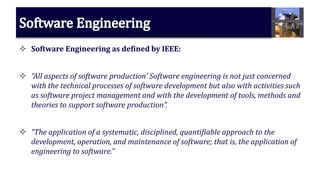  Software Engineering as defined by IEEE:
 “All aspects of software production’ Software engineering is not just concerned
with the technical processes of software development but also with activities such
as software project management and with the development of tools, methods and
theories to support software production”.
 “The application of a systematic, disciplined, quantifiable approach to the
development, operation, and maintenance of software; that is, the application of
engineering to software.”
 