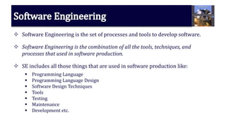  Software Engineering is the set of processes and tools to develop software.
 Software Engineering is the combination of all the tools, techniques, and
processes that used in software production.
 SE includes all those things that are used in software production like:
 Programming Language
 Programming Language Design
 Software Design Techniques
 Tools
 Testing
 Maintenance
 Development etc.
 