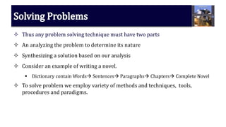  Thus any problem solving technique must have two parts
 An analyzing the problem to determine its nature
 Synthesizing a solution based on our analysis
 Consider an example of writing a novel.
 Dictionary contain Words Sentences Paragraphs Chapters Complete Novel
 To solve problem we employ variety of methods and techniques, tools,
procedures and paradigms.
 