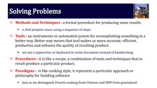  Methods and Techniques : a formal procedure for producing some results.
 a chef prepare sauce using a sequence of steps
 Tools : an instruments or automated system for accomplishing something in a
better way. Better way means that tool makes us more accurate, efficient,
productive and enhance the quality of resulting product.
 we use a typewriter or keyboard to write document instead of handwriting
 Procedures : it is like a recipe, a combination of tools and techniques that in
result produce a particular product.
 Paradigms : is like cooking style, it represent a particular approach or
philosophy for building software
 Just as we distinguish French cooking from Chinese and OOP from procedural
 