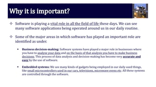  Software is playing a vital role in all the field of life these days. We can see
many software applications being operated around us in our daily routine.
 Some of the major areas in which software has played an important role are
identified as under.
 Business decision-making: Software systems have played a major role in businesses where
you have to analyze your data and on the basis of that analysis you have to make business
decisions. This process of data analysis and decision-making has become very accurate and
easy by the use of software.
 Embedded systems: We see many kinds of gadgets being employed in our daily used things,
like small microcontrollers used in our cars, televisions, microwave ovens etc. All these systems
are controlled through the software.
 