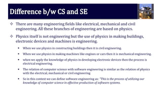  There are many engineering fields like electrical, mechanical and civil
engineering. All these branches of engineering are based on physics.
 Physics itself is not engineering but the use of physics in making buildings,
electronic devices and machines is engineering.
 When we use physics in constructing buildings then it is civil engineering.
 When we use physics in making machines like engines or cars then it is mechanical engineering.
 when we apply the knowledge of physics in developing electronic devices then the process is
electrical engineering.
 The relation of computer science with software engineering is similar as the relation of physics
with the electrical, mechanical or civil engineering
 So in this context we can define software engineering as: ”This is the process of utilizing our
knowledge of computer science in effective production of software systems.
 
